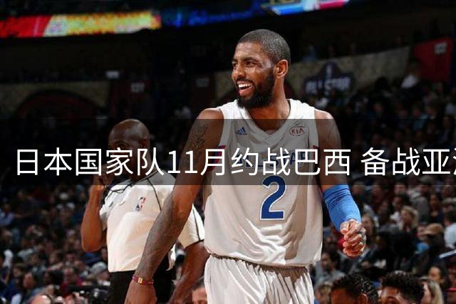 日本国家队11月约战巴西 备战亚洲杯关键热身赛